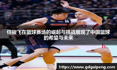 任骏飞在篮球赛场的崛起与挑战展现了中国篮球的希望与未来