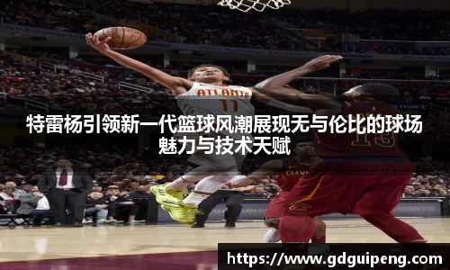 特雷杨引领新一代篮球风潮展现无与伦比的球场魅力与技术天赋